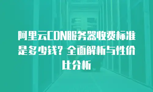 阿里云CDN服务器收费标准是多少钱？全面解析与性价比分析
