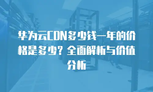 华为云CDN多少钱一年的价格是多少？全面解析与价值分析