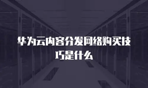 华为云内容分发网络购买技巧是什么