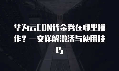 华为云CDN代金券在哪里操作？一文详解激活与使用技巧