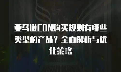 亚马逊CDN购买规则有哪些类型的产品？全面解析与优化策略