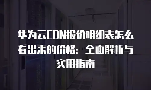华为云CDN报价明细表怎么看出来的价格：全面解析与实用指南