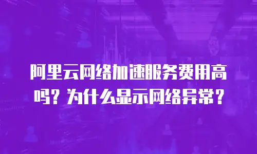 阿里云网络加速服务费用高吗？为什么显示网络异常？