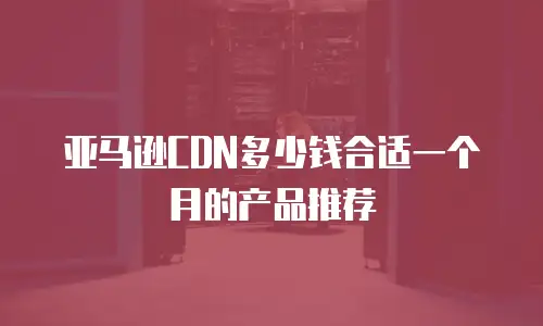 亚马逊CDN多少钱合适一个月的产品推荐