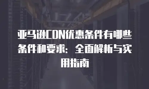 亚马逊CDN优惠条件有哪些条件和要求：全面解析与实用指南