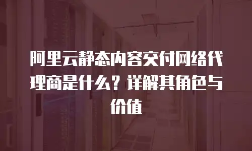 阿里云静态内容交付网络代理商是什么？详解其角色与价值