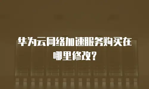 华为云网络加速服务购买在哪里修改？