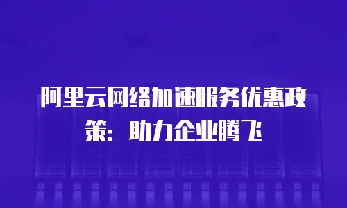 阿里云网络加速服务优惠政策：助力企业腾飞
