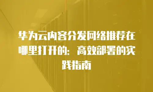 华为云内容分发网络推荐在哪里打开的：高效部署的实践指南