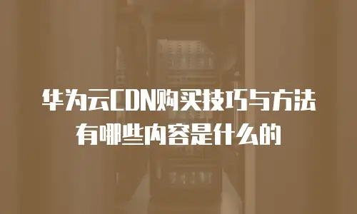 华为云CDN购买技巧与方法有哪些内容是什么的