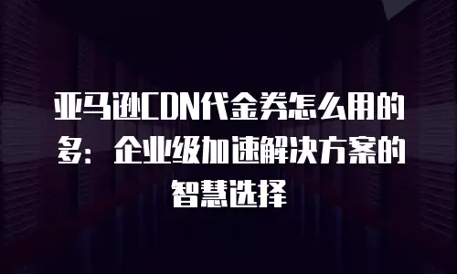 亚马逊CDN代金券怎么用的多：企业级加速解决方案的智慧选择