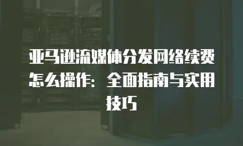 亚马逊流媒体分发网络续费怎么操作：全面指南与实用技巧