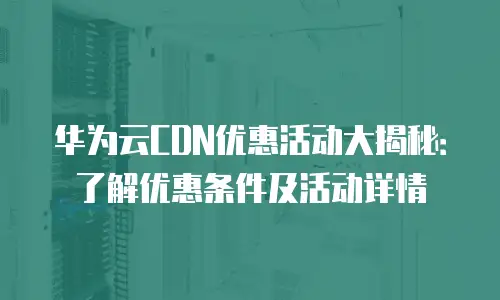 华为云CDN优惠活动大揭秘：了解优惠条件及活动详情