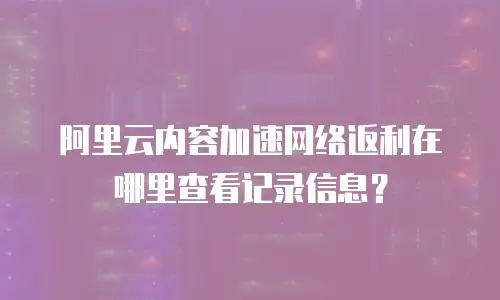 阿里云内容加速网络返利在哪里查看记录信息？