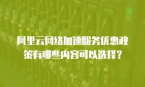 阿里云网络加速服务优惠政策有哪些内容可以选择？