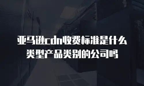 亚马逊cdn收费标准是什么类型产品类别的公司吗