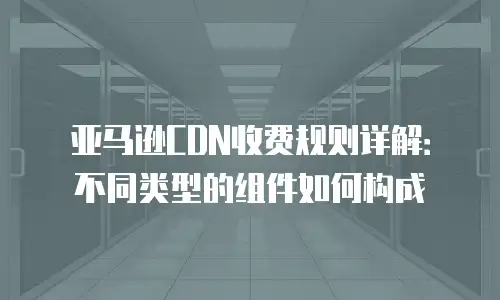 亚马逊CDN收费规则详解：不同类型的组件如何构成