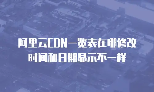 阿里云CDN一览表在哪修改时间和日期显示不一样