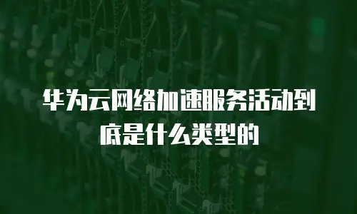 华为云网络加速服务活动到底是什么类型的