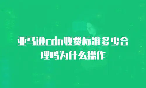 亚马逊cdn收费标准多少合理吗为什么操作