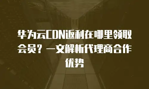 华为云CDN返利在哪里领取会员？一文解析代理商合作优势