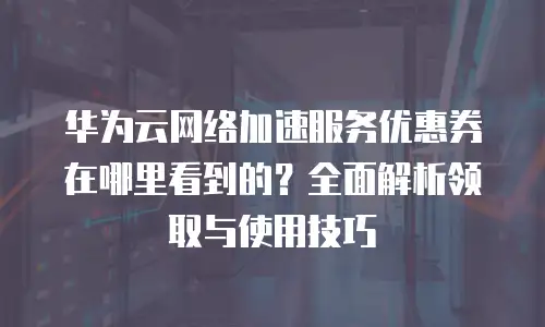华为云网络加速服务优惠券在哪里看到的？全面解析领取与使用技巧
