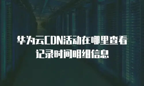 华为云CDN活动在哪里查看记录时间明细信息