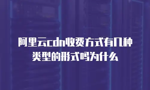 阿里云cdn收费方式有几种类型的形式吗为什么