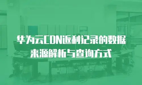 华为云CDN返利记录的数据来源解析与查询方式