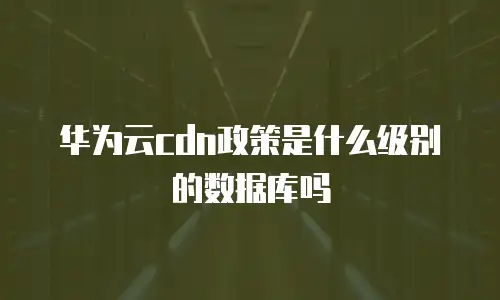 华为云cdn政策是什么级别的数据库吗