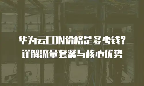 华为云CDN价格是多少钱？详解流量套餐与核心优势