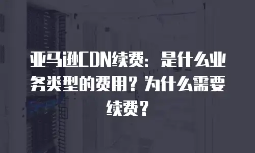 亚马逊CDN续费：是什么业务类型的费用？为什么需要续费？