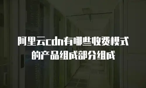 阿里云cdn有哪些收费模式的产品组成部分组成