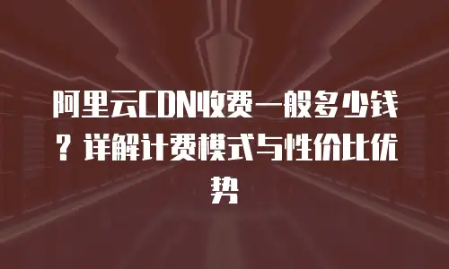 阿里云CDN收费一般多少钱？详解计费模式与性价比优势