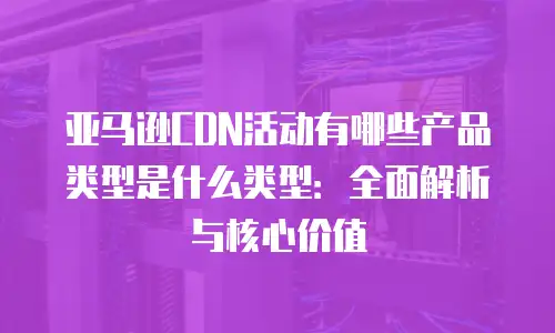 亚马逊CDN活动有哪些产品类型是什么类型：全面解析与核心价值