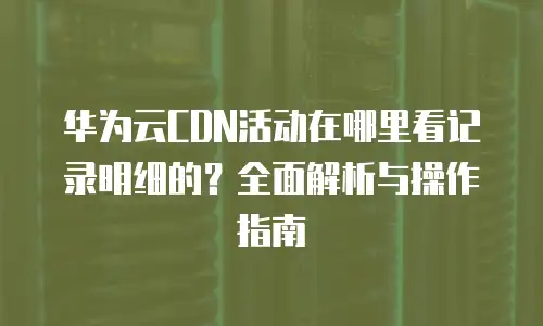 华为云CDN活动在哪里看记录明细的？全面解析与操作指南