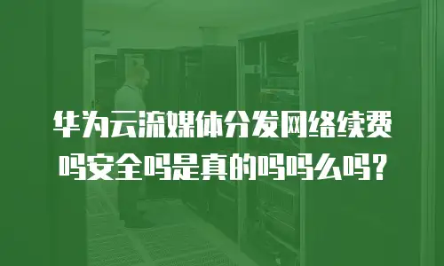 华为云流媒体分发网络续费吗安全吗是真的吗吗么吗？