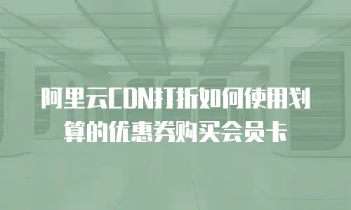 阿里云CDN打折如何使用划算的优惠券购买会员卡