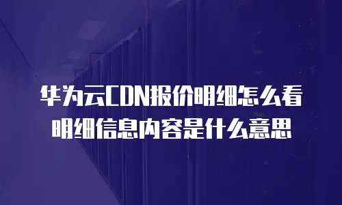 华为云CDN报价明细怎么看明细信息内容是什么意思