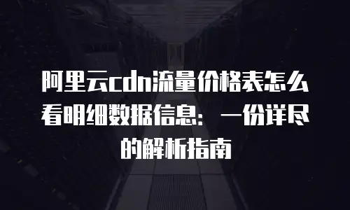 阿里云cdn流量价格表怎么看明细数据信息：一份详尽的解析指南