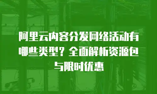 阿里云内容分发网络活动有哪些类型？全面解析资源包与限时优惠