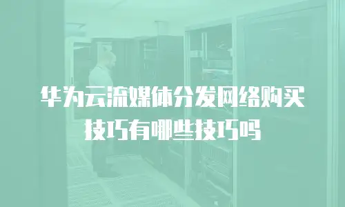 华为云流媒体分发网络购买技巧有哪些技巧吗