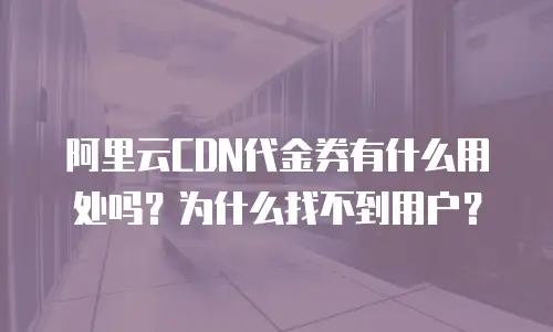 阿里云CDN代金券有什么用处吗？为什么找不到用户？