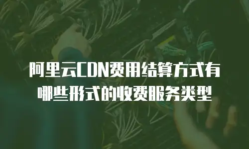 阿里云CDN费用结算方式有哪些形式的收费服务类型