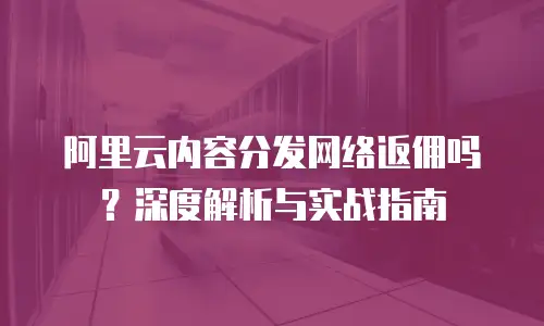 阿里云内容分发网络返佣吗？深度解析与实战指南