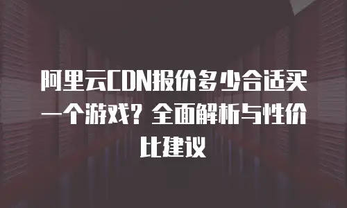 阿里云CDN报价多少合适买一个游戏？全面解析与性价比建议