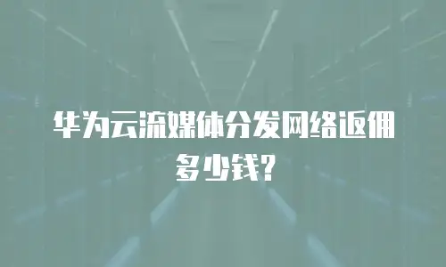 华为云流媒体分发网络返佣多少钱？
