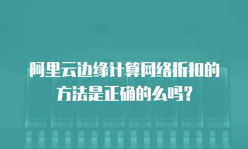 阿里云边缘计算网络折扣的方法是正确的么吗？
