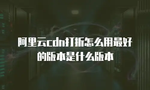 阿里云cdn打折怎么用最好的版本是什么版本