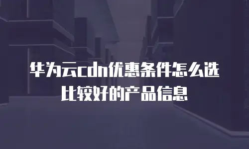 华为云cdn优惠条件怎么选比较好的产品信息